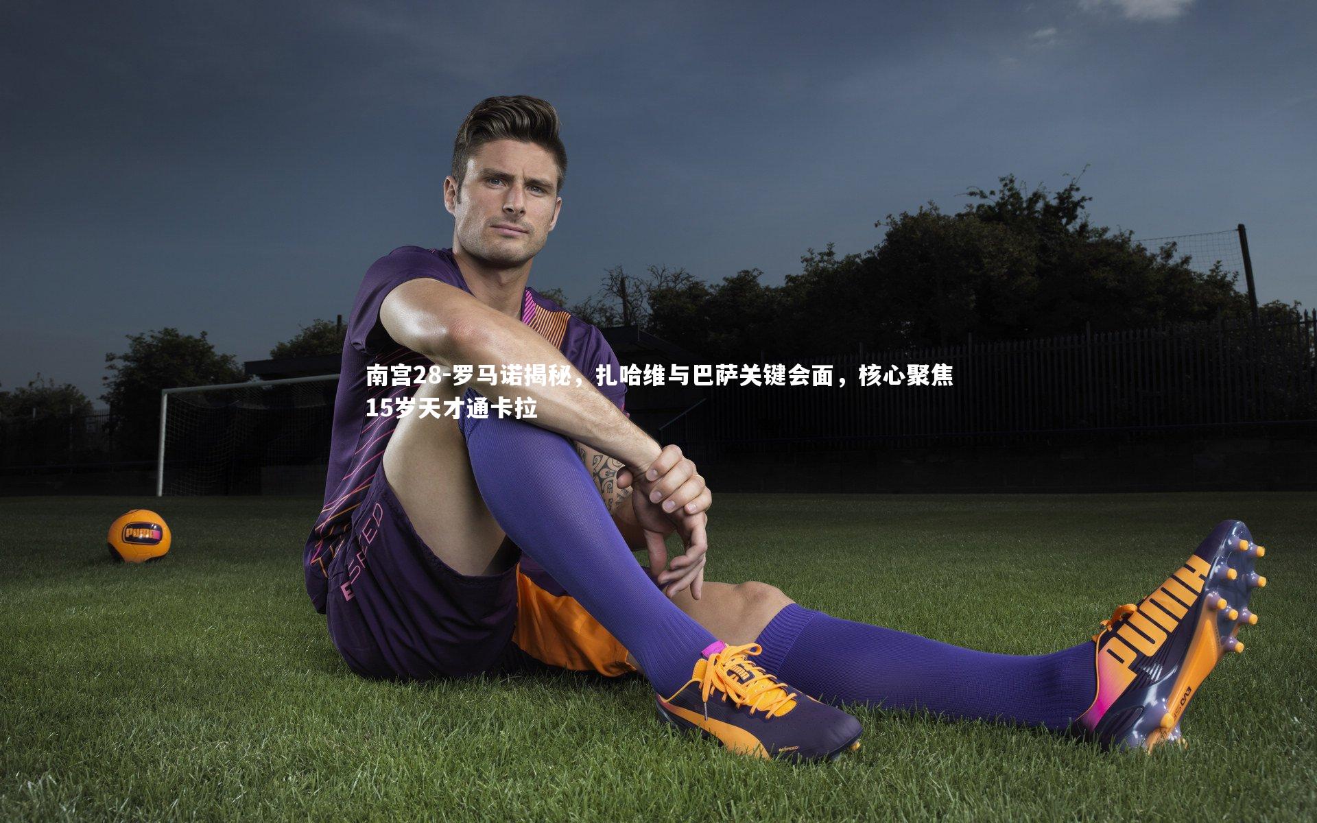 南宫28-罗马诺揭秘，扎哈维与巴萨关键会面，核心聚焦15岁天才通卡拉
