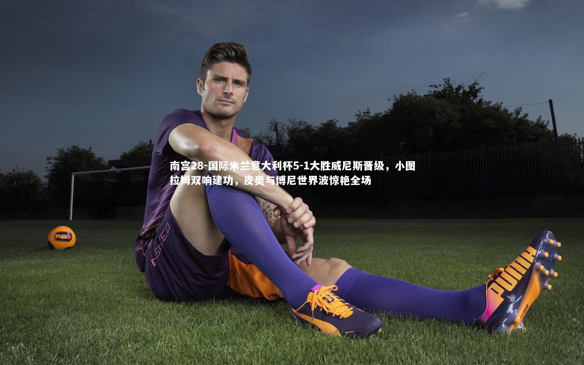 南宫28-国际米兰意大利杯5-1大胜威尼斯晋级，小图拉姆双响建功，皮奥与博尼世界波惊艳全场